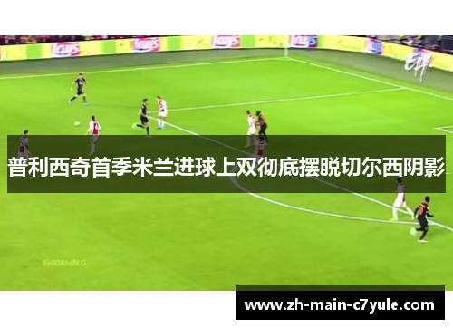 普利西奇首季米兰进球上双彻底摆脱切尔西阴影